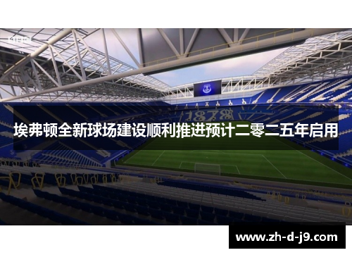 埃弗顿全新球场建设顺利推进预计二零二五年启用