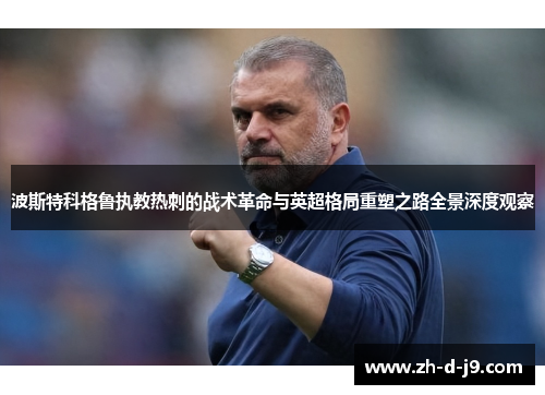 波斯特科格鲁执教热刺的战术革命与英超格局重塑之路全景深度观察