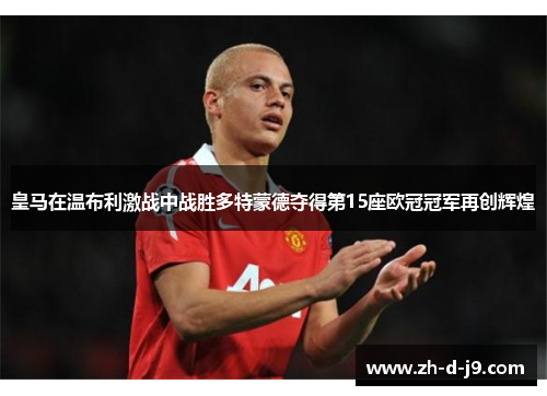 皇马在温布利激战中战胜多特蒙德夺得第15座欧冠冠军再创辉煌