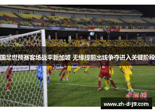 国足世预赛客场战平新加坡 无缘提前出线争夺进入关键阶段 国足世预赛客场战平新加坡 无缘提前出线争夺进入关键阶段
